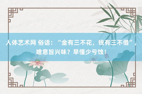 人体艺术网 俗话：“金有三不花，钱有三不借”，啥意旨兴味？早懂少亏蚀！
