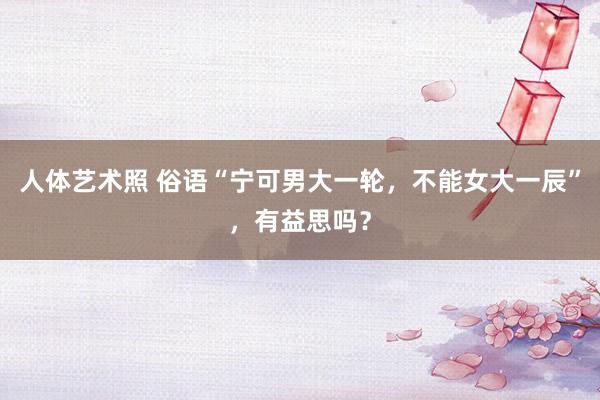 人体艺术照 俗语“宁可男大一轮，不能女大一辰”，有益思吗？