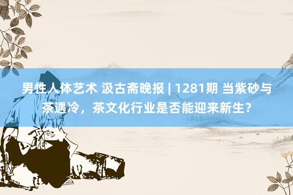 男性人体艺术 汲古斋晚报 | 1281期 当紫砂与茶遇冷，茶文化行业是否能迎来新生？