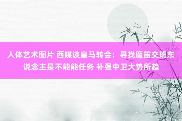 人体艺术图片 西媒谈皇马转会：寻找魔笛交班东说念主是不能能任务 补强中卫大势所趋