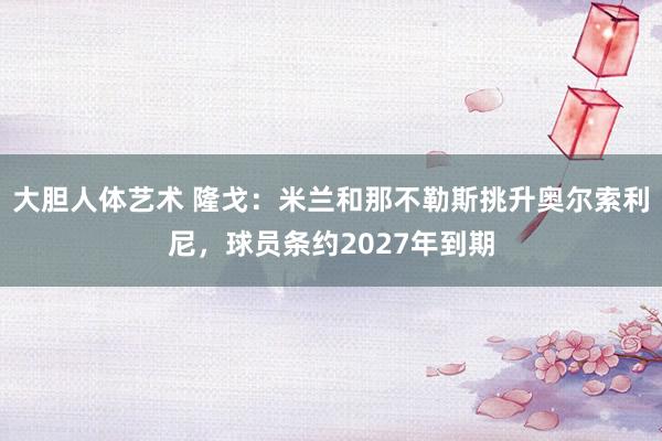 大胆人体艺术 隆戈：米兰和那不勒斯挑升奥尔索利尼，球员条约2027年到期