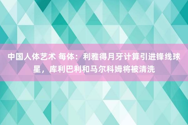 中国人体艺术 每体：利雅得月牙计算引进锋线球星，库利巴利和马尔科姆将被清洗