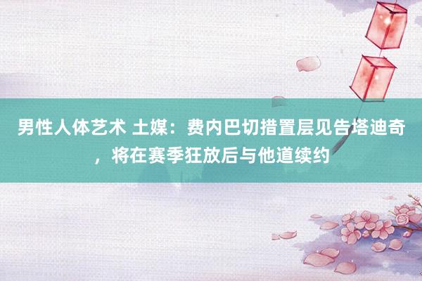 男性人体艺术 土媒：费内巴切措置层见告塔迪奇，将在赛季狂放后与他道续约