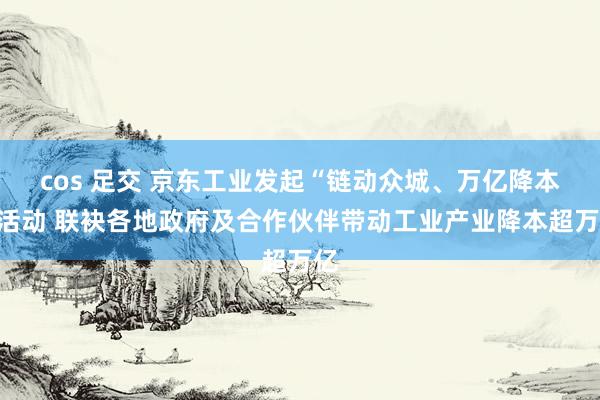 cos 足交 京东工业发起“链动众城、万亿降本”活动 联袂各地政府及合作伙伴带动工业产业降本超万亿