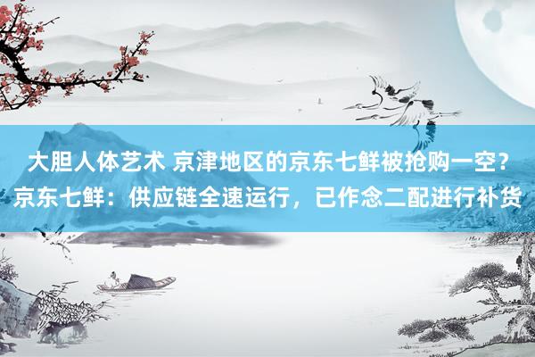 大胆人体艺术 京津地区的京东七鲜被抢购一空？京东七鲜：供应链全速运行，已作念二配进行补货