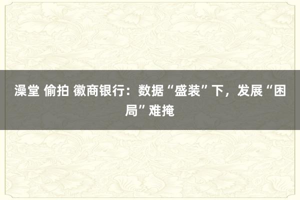澡堂 偷拍 徽商银行：数据“盛装”下，发展“困局”难掩