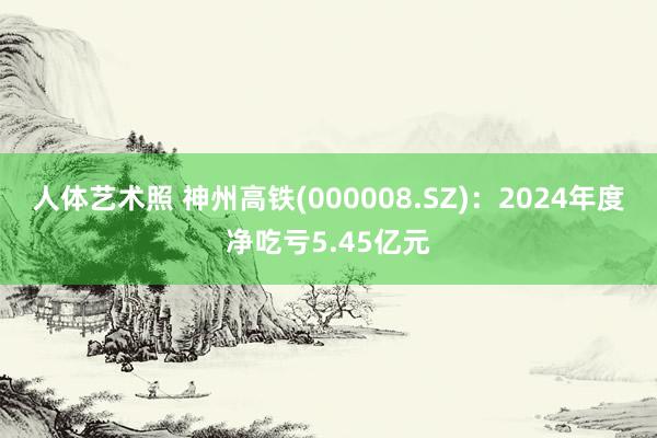 人体艺术照 神州高铁(000008.SZ)：2024年度净吃亏5.45亿元