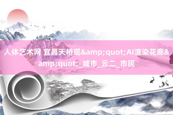 人体艺术网 宜昌天桥现&quot;AI渲染花廊&quot;_城市_云二_市民