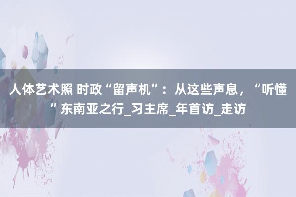 人体艺术照 时政“留声机”：从这些声息，“听懂”东南亚之行_习主席_年首访_走访