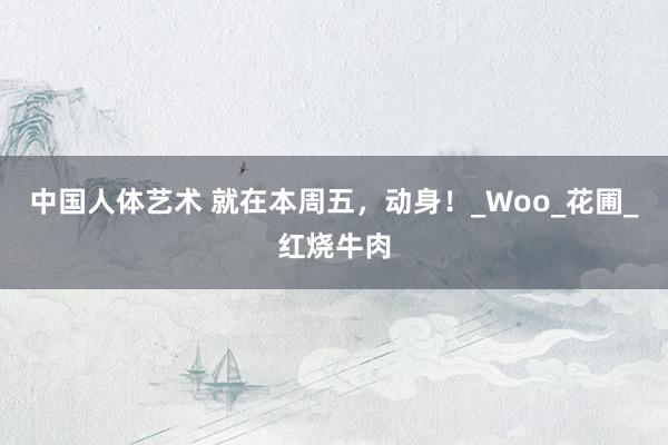 中国人体艺术 就在本周五，动身！_Woo_花圃_红烧牛肉