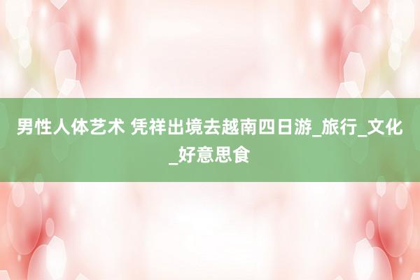 男性人体艺术 凭祥出境去越南四日游_旅行_文化_好意思食