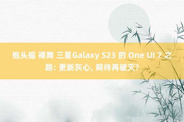 抱头摇 裸舞 三星Galaxy S23 的 One UI 7 之路: 更新灰心, 期待再破灭?