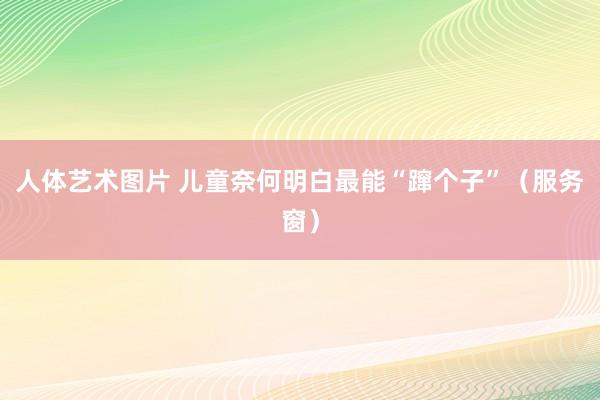 人体艺术图片 儿童奈何明白最能“蹿个子”（服务窗）