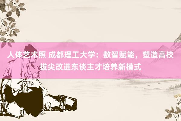 人体艺术照 成都理工大学：数智赋能，塑造高校拔尖改进东谈主才培养新模式