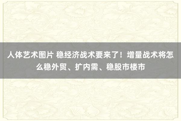 人体艺术图片 稳经济战术要来了！增量战术将怎么稳外贸、扩内需、稳股市楼市