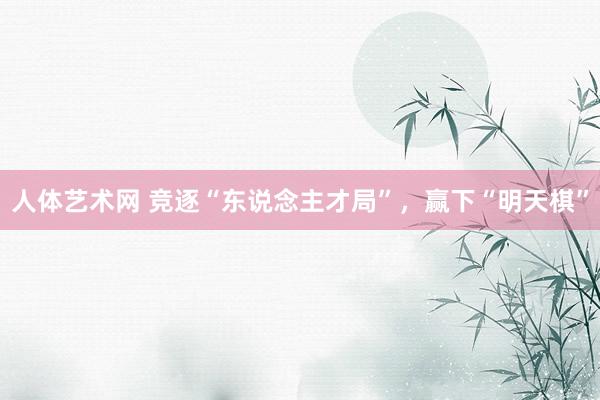 人体艺术网 竞逐“东说念主才局”，赢下“明天棋”