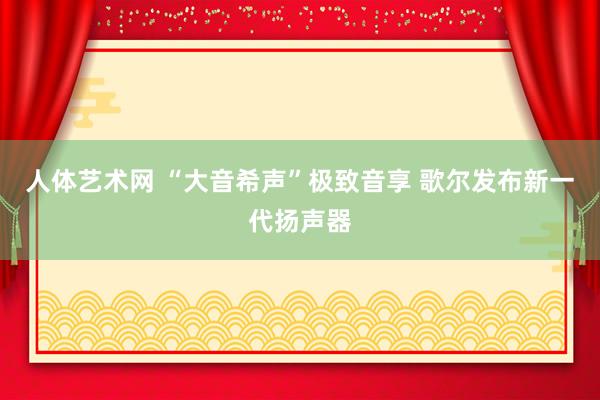 人体艺术网 “大音希声”极致音享 歌尔发布新一代扬声器