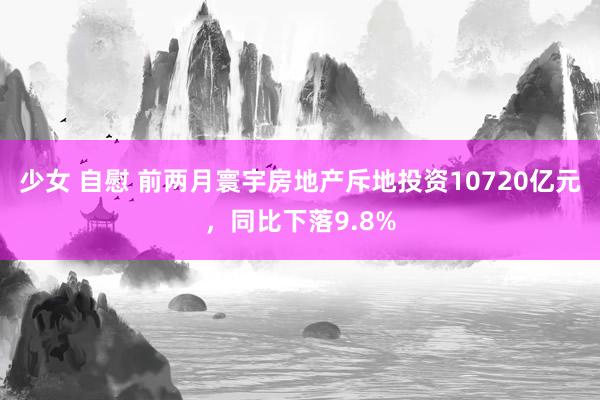 少女 自慰 前两月寰宇房地产斥地投资10720亿元，同比下落9.8%