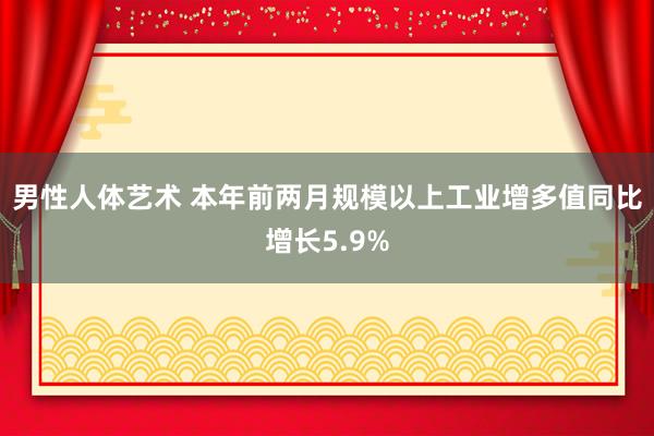 男性人体艺术 本年前两月规模以上工业增多值同比增长5.9%