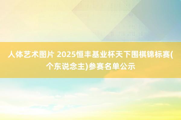 人体艺术图片 2025恒丰基业杯天下围棋锦标赛(个东说念主)参赛名单公示