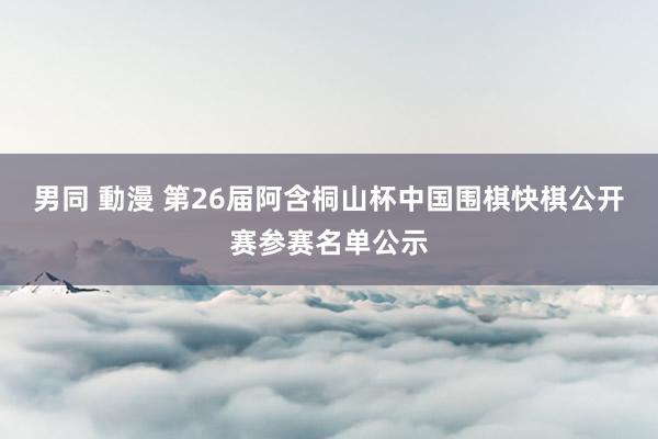 男同 動漫 第26届阿含桐山杯中国围棋快棋公开赛参赛名单公示