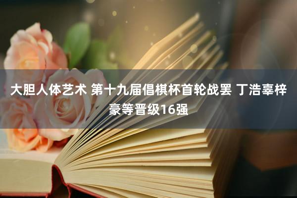 大胆人体艺术 第十九届倡棋杯首轮战罢 丁浩辜梓豪等晋级16强
