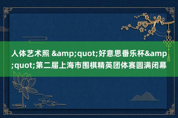人体艺术照 &quot;好意思番乐杯&quot;第二届上海市围棋精英团体赛圆满闭幕