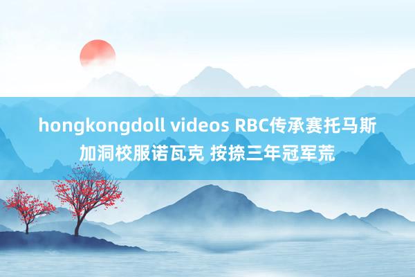 hongkongdoll videos RBC传承赛托马斯加洞校服诺瓦克 按捺三年冠军荒