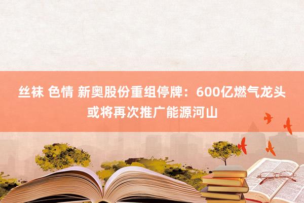 丝袜 色情 新奥股份重组停牌：600亿燃气龙头或将再次推广能源河山