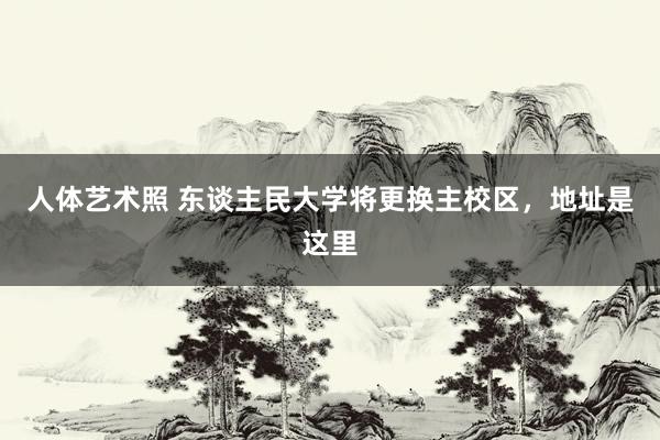人体艺术照 东谈主民大学将更换主校区，地址是这里