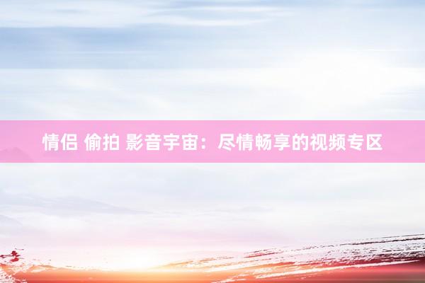 情侣 偷拍 影音宇宙：尽情畅享的视频专区