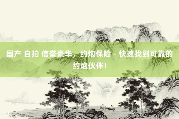 国产 自拍 信誉豪华，约炮保险 - 快速找到可靠的约炮伙伴！