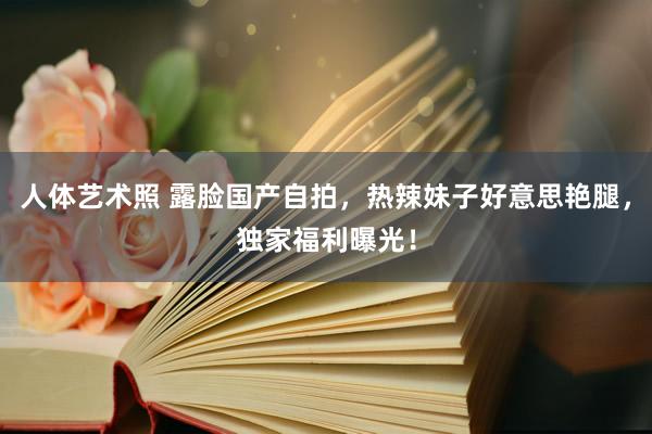 人体艺术照 露脸国产自拍，热辣妹子好意思艳腿，独家福利曝光！