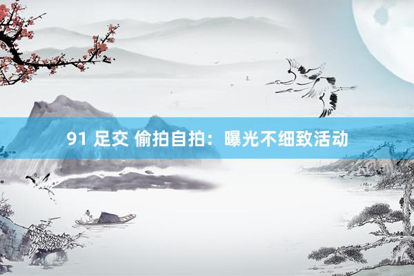 91 足交 偷拍自拍：曝光不细致活动