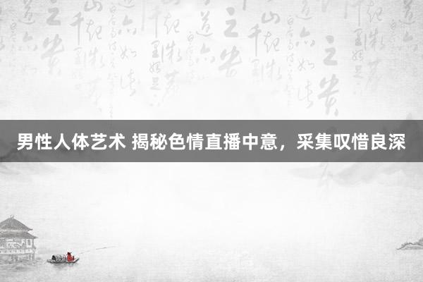 男性人体艺术 揭秘色情直播中意，采集叹惜良深