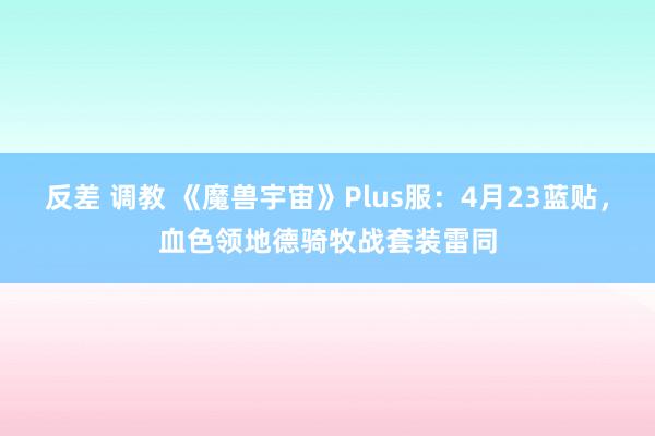反差 调教 《魔兽宇宙》Plus服：4月23蓝贴，血色领地德骑牧战套装雷同
