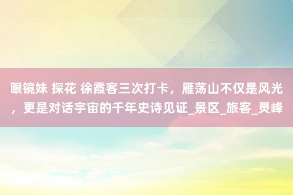 眼镜妹 探花 徐霞客三次打卡，雁荡山不仅是风光，更是对话宇宙的千年史诗见证_景区_旅客_灵峰