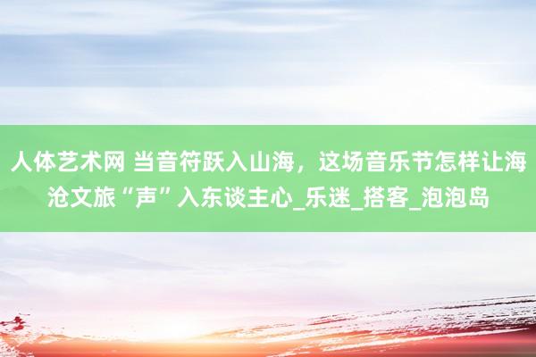 人体艺术网 当音符跃入山海，这场音乐节怎样让海沧文旅“声”入东谈主心_乐迷_搭客_泡泡岛