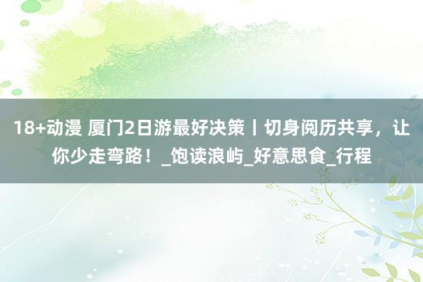 18+动漫 厦门2日游最好决策丨切身阅历共享，让你少走弯路！_饱读浪屿_好意思食_行程