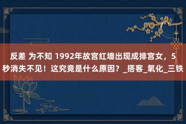 反差 为不知 1992年故宫红墙出现成排宫女，5秒消失不见！这究竟是什么原因？_搭客_氧化_三铁