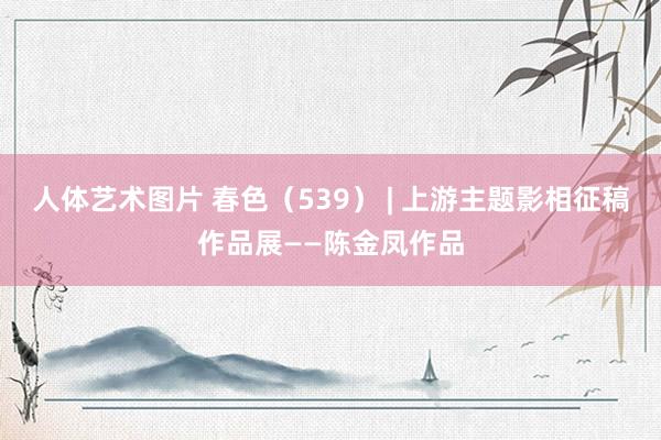 人体艺术图片 春色（539） | 上游主题影相征稿作品展——陈金凤作品