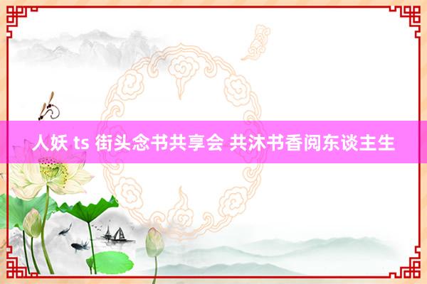 人妖 ts 街头念书共享会 共沐书香阅东谈主生