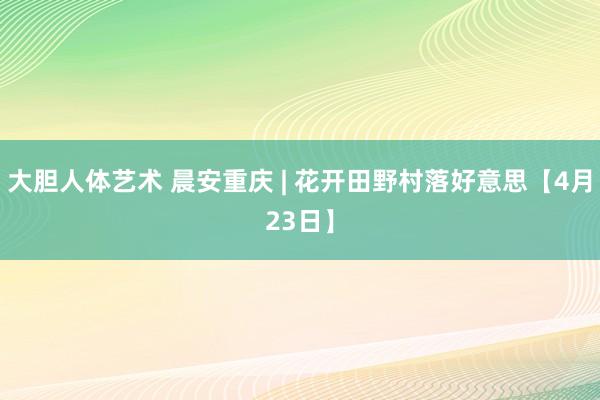 大胆人体艺术 晨安重庆 | 花开田野村落好意思【4月23日】