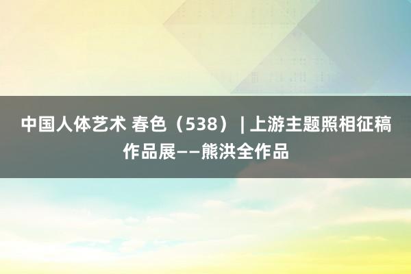 中国人体艺术 春色（538） | 上游主题照相征稿作品展——熊洪全作品