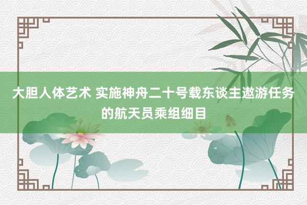 大胆人体艺术 实施神舟二十号载东谈主遨游任务的航天员乘组细目