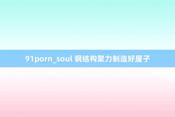 91porn_soul 钢结构聚力制造好屋子