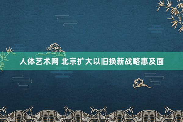 人体艺术网 北京扩大以旧换新战略惠及面