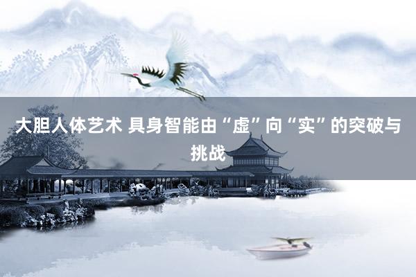大胆人体艺术 具身智能由“虚”向“实”的突破与挑战
