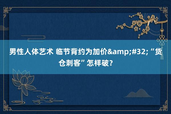 男性人体艺术 临节背约为加价&#32;“货仓刺客”怎样破？