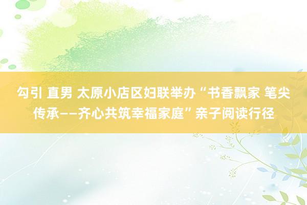 勾引 直男 太原小店区妇联举办“书香飘家 笔尖传承——齐心共筑幸福家庭”亲子阅读行径